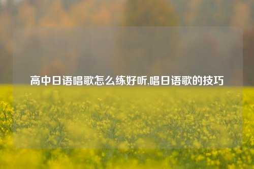 高中日语唱歌怎么练好听,唱日语歌的技巧