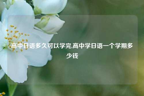 高中日语多久可以学完,高中学日语一个学期多少钱