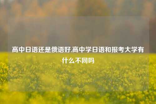 高中日语还是俄语好,高中学日语和报考大学有什么不同吗