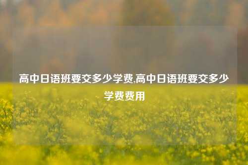 高中日语班要交多少学费,高中日语班要交多少学费费用