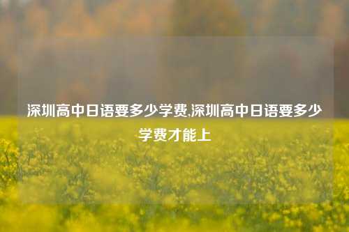 深圳高中日语要多少学费,深圳高中日语要多少学费才能上