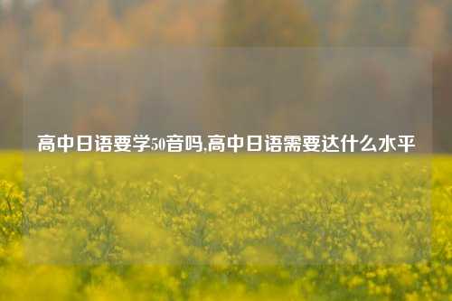 高中日语要学50音吗,高中日语需要达什么水平