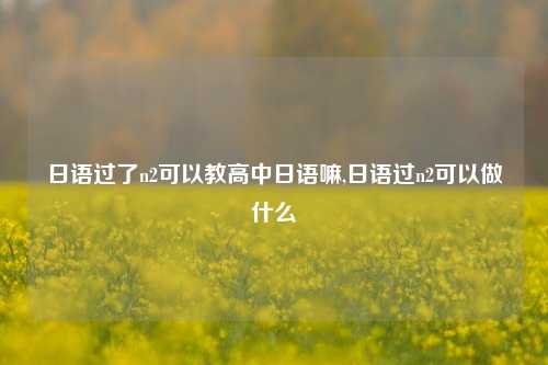 日语过了n2可以教高中日语嘛,日语过n2可以做什么