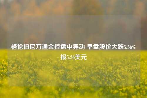 格伦伯尼万通金控盘中异动 早盘股价大跌5.56%报5.26美元