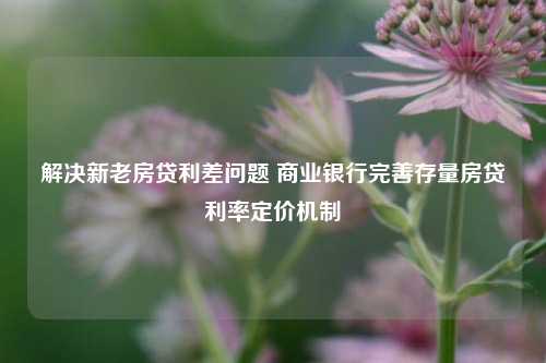 解决新老房贷利差问题 商业银行完善存量房贷利率定价机制