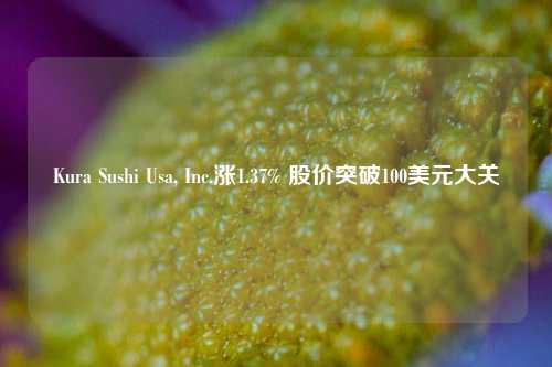 Kura Sushi Usa, Inc.涨1.37% 股价突破100美元大关