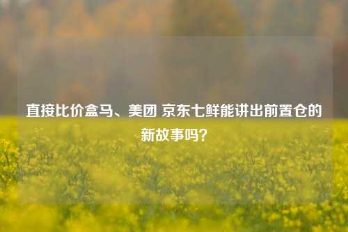 直接比价盒马、美团 京东七鲜能讲出前置仓的新故事吗？