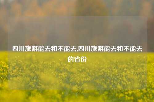 四川旅游能去和不能去,四川旅游能去和不能去的省份