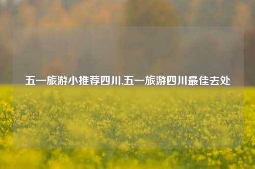 五一旅游小推荐四川,五一旅游四川最佳去处