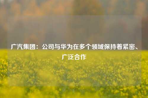 广汽集团：公司与华为在多个领域保持着紧密、广泛合作