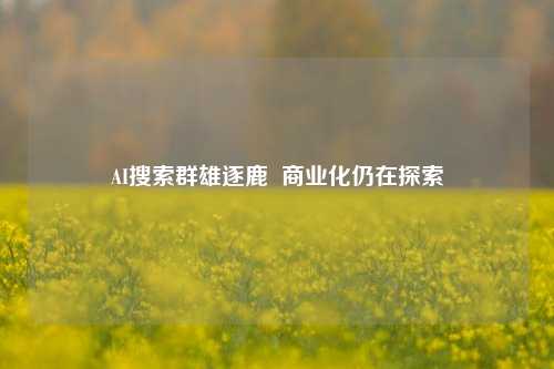 AI搜索群雄逐鹿  商业化仍在探索