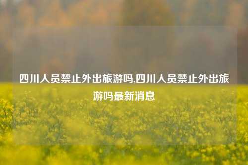 四川人员禁止外出旅游吗,四川人员禁止外出旅游吗最新消息