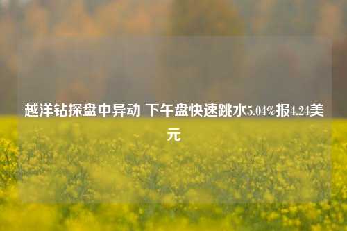 越洋钻探盘中异动 下午盘快速跳水5.04%报4.24美元