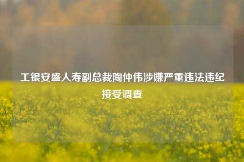 工银安盛人寿副总裁陶仲伟涉嫌严重违法违纪接受调查