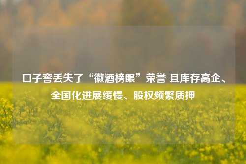 口子窖丢失了“徽酒榜眼”荣誉 且库存高企、全国化进展缓慢、股权频繁质押