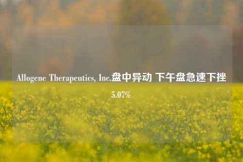 Allogene Therapeutics, Inc.盘中异动 下午盘急速下挫5.07%