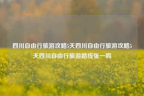 四川自由行旅游攻略5天四川自由行旅游攻略5天四川自由行旅游路线张一鸣