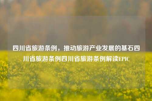 四川省旅游条例，推动旅游产业发展的基石四川省旅游条例四川省旅游条例解读EPIC