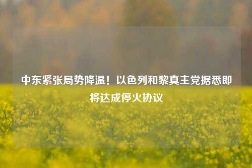 中东紧张局势降温！以色列和黎真主党据悉即将达成停火协议