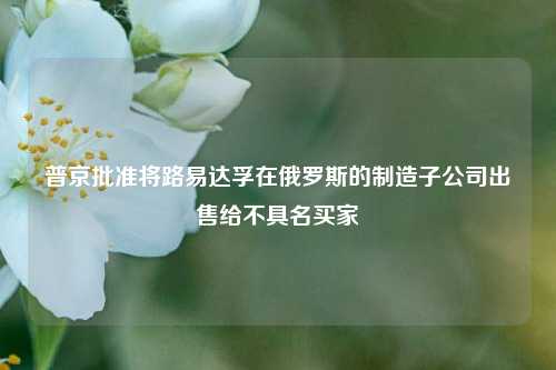 普京批准将路易达孚在俄罗斯的制造子公司出售给不具名买家