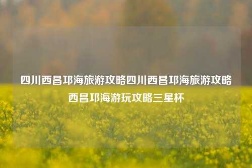 四川西昌邛海旅游攻略四川西昌邛海旅游攻略西昌邛海游玩攻略三星杯