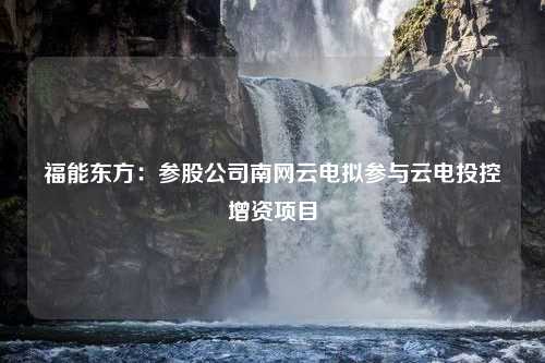 福能东方：参股公司南网云电拟参与云电投控增资项目