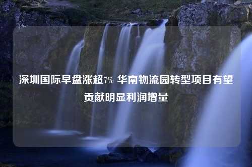 深圳国际早盘涨超7% 华南物流园转型项目有望贡献明显利润增量