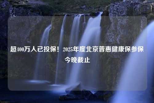 超400万人已投保！2025年度北京普惠健康保参保今晚截止