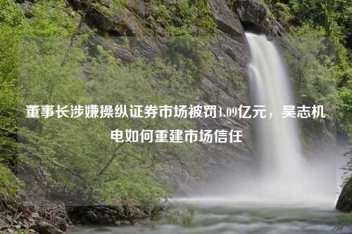 董事长涉嫌操纵证券市场被罚1.09亿元，昊志机电如何重建市场信任