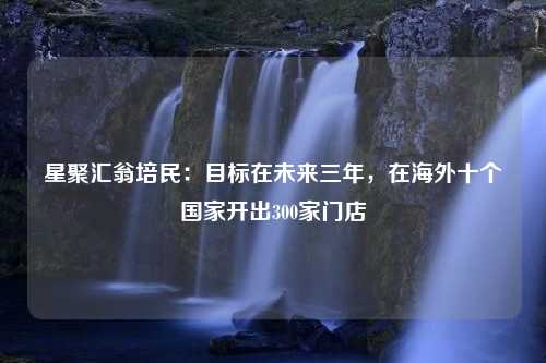 星聚汇翁培民：目标在未来三年，在海外十个国家开出300家门店