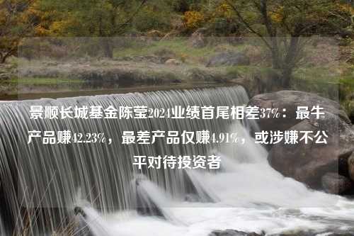 景顺长城基金陈莹2024业绩首尾相差37%：最牛产品赚42.23%，最差产品仅赚4.91%，或涉嫌不公平对待投资者