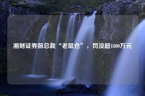 湘财证券前总裁“老鼠仓”，罚没超1800万元