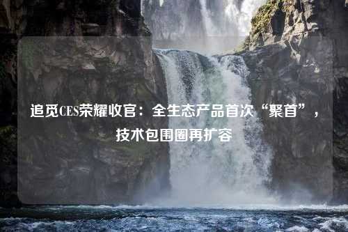 追觅CES荣耀收官：全生态产品首次“聚首”，技术包围圈再扩容