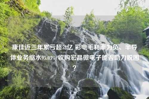 康佳近三年累亏超52亿 彩电毛利率为负、半导体业务缩水95.03% 收购宏晶微电子能否助力脱困？