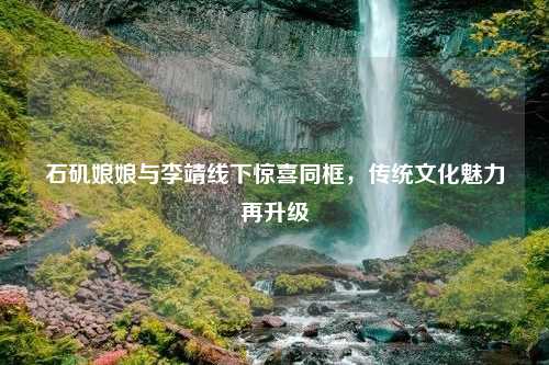 石矶娘娘与李靖线下惊喜同框，传统文化魅力再升级