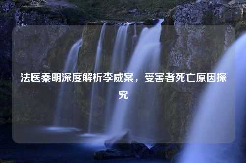 法医秦明深度解析李威案，受害者死亡原因探究