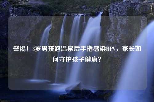 警惕！8岁男孩泡温泉后手指感染HPV，家长如何守护孩子健康？