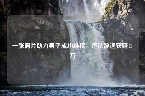 一张照片助力男子成功维权，违法辞退获赔13万