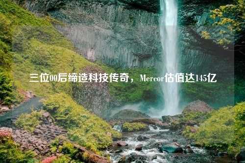 三位00后缔造科技传奇，Mercor估值达145亿