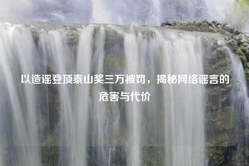以造谣登顶泰山奖三万被罚，揭秘网络谣言的危害与代价