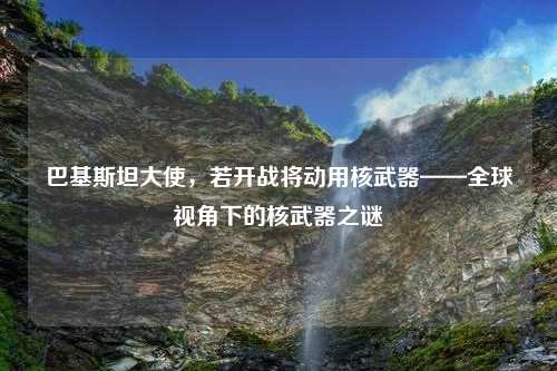 巴基斯坦大使，若开战将动用核武器——全球视角下的核武器之谜