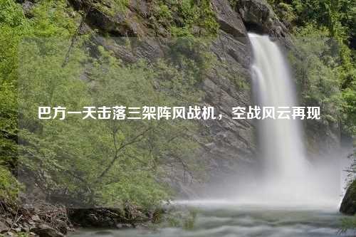 巴方一天击落三架阵风战机，空战风云再现