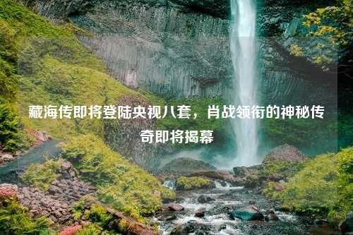 藏海传即将登陆央视八套，肖战领衔的神秘传奇即将揭幕