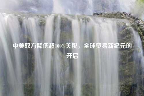 中美双方降低超100%关税，全球贸易新纪元的开启