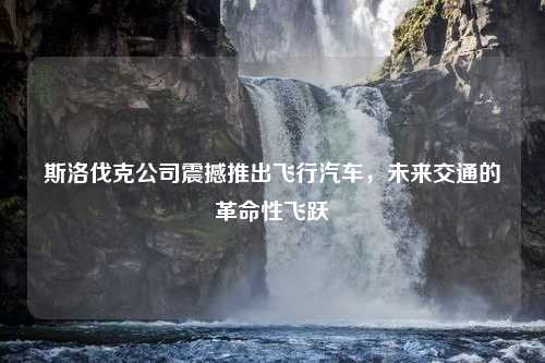 斯洛伐克公司震撼推出飞行汽车，未来交通的革命性飞跃