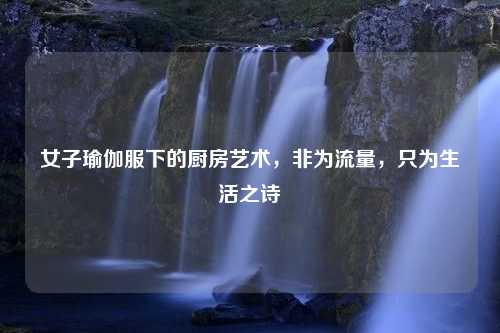 女子瑜伽服下的厨房艺术,非为流量,只为生活之诗 女子瑜伽服下的厨房艺术,非为流量,只为生活之诗