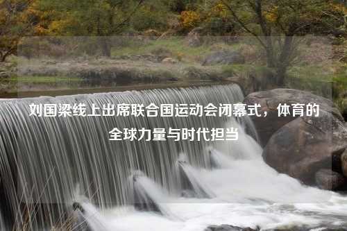 刘国梁线上出席联合国运动会闭幕式，体育的全球力量与时代担当