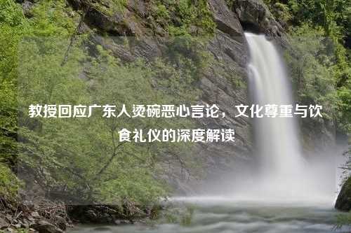 教授回应广东人烫碗恶心言论，文化尊重与饮食礼仪的深度解读