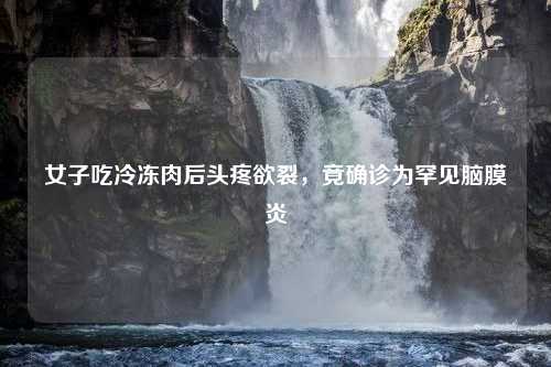 女子吃冷冻肉后头疼欲裂，竟确诊为罕见脑膜炎