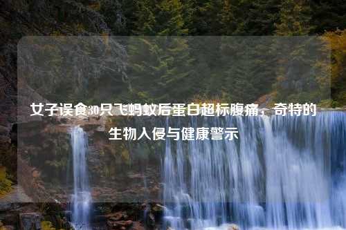 女子误食30只飞蚂蚁后蛋白超标腹痛，奇特的生物入侵与健康警示